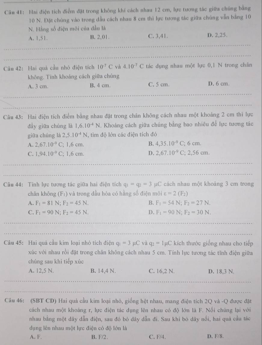 Hai điện tích điểm đặt trong không khí cách nhau 12 cm, lực tương tác giữa chúng bằng
10 N. Đặt chủng vào trong dầu cách nhau 8 cm thì lực tương tác giữa chúng vẫn bằng 10
N. Hằng số điện môi của dầu là
A. 1,51. B. 2,01. C. 3,41. D. 2,25.
Câu 42: Hai quả cầu nhỏ điện tích 10^(-7)C yà 4.10^(-7)C tác dụng nhau một lực 0,1 N trong chân
không. Tính khoảng cách giữa chúng
A. 3 cm. B. 4 cm. C. 5 cm. D. 6 cm.
Câu 43: Hai điện tích điểm bằng nhau đặt trong chân không cách nhau một khoảng 2 cm thì lực
đầy giữa chúng là 1,6.10^(-4)N. Khoảng cách giữa chúng bằng bao nhiêu để lực tương tác
giữa chúng là 2,5.10^(-4)N , tìm độ lớn các điện tích đó
A. 2,67.10^(-9)C; 1,6 cm. B. 4,35.10^(-9)C;6cm.
C. 1,94.10^(-9)C; 1,6 cm. D. 2,67.10^(-9)C;2,56cm.
Câu 44: Tính lực tương tác giữa hai điện tích q_1=q_2=3mu C cách nhau một khoảng 3 cm trong
chân không (F_1) và trong dầu hỏa có hằng số điện môi varepsilon =2(F_2)
A. F_1=81N;F_2=45N. B. F_1=54N;F_2=27N.
C. F_1=90N;F_2=45N. D. F_1=90N;F_2=30N.
Câu 45: Hai quả cầu kim loại nhỏ tích điện q_1=3mu C và q_2=1mu C kích thước giống nhau cho tiếp
xúc với nhau rồi đặt trong chân không cách nhau 5 cm. Tính lực tương tác tĩnh điện giữa
chúng sau khi tiếp xúc
A. 12,5 N. B. 14,4 N. C. 16,2 N. D. 18,3 N.
Câu 46: (SBT CD) Hai quả cầu kim loại nhỏ, giống hệt nhau, mang điện tích 2Q và -Q được đặt
cách nhau một khoảng r, lực điện tác dụng lên nhau có độ lớn là F. Nối chúng lại với
nhau bằng một dây dẫn điện, sau đó bỏ dây dẫn đi. Sau khi bỏ dây nổi, hai quả cầu tác
dụng lên nhau một lực điện có độ lớn là
A. F. B. F/2. C. F/4. D. F/8.