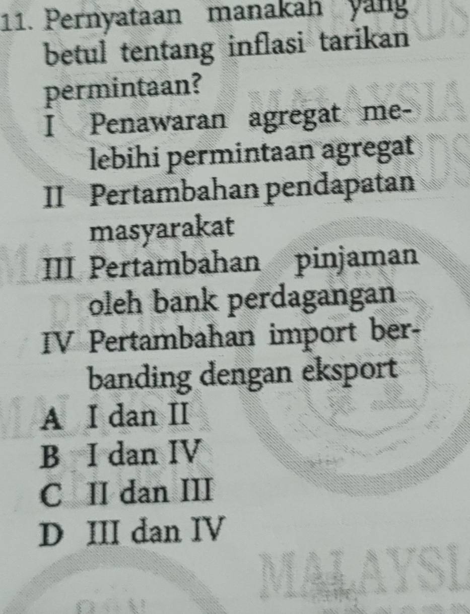 Pernyataan manakah yang
betul tentang inflasi tarikan
permintaan?
I Penawaran agregat me-
lebihi permintaan agregat
II Pertambahan pendapatan
masyarakat
III Pertambahan pinjaman
oleh bank perdagangan
IV Pertambahan import ber-
banding dengan eksport
A I dan II
B I dan IV
C II dan III
D III dan IV