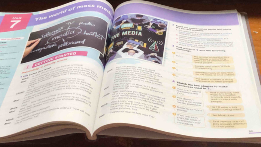 Unit The world of mass med
N Radío
inleret  
media leaflet THEMEDIA              
Vlibas
      
He    e         
====nt tn te intest ==
3 Find words in 1 with the following
meanings
D            a    
== o = =
I GETTING StARTED
beople who watch or look
Pro m o tn  g   a  c h a ri   e  e n 
ut something
ot nesto on  e can bos 
o          
1  Lst Liten and réad     2 Mo    1  A A M  
Odversement on televisión
_ s free and effective. In tam
wn to sees the whoul chartty cup it prainning s
n the main, or on a wet ste
mey and tan popular t in
em meoaion nowadd y i my 
The absty to maie a strona 
Sn peopia
=    n Tua hon 7 2en mac n Its provuch and events, and conn . 4 Match the two clauses to make impression on othet peccte
P    e  o m to dd om sentences used in 1 .
dey , why dont you place an aavert in the loic .
, 
v à   v ou c
e  A n o t an   it dnd I 'm wune o 've thougnt of that, but I don't They can't afford
acoas wase con heen srow sathentions to trye ewln 
wave a tid social medid presenc to promate the
i s be se eoeneve I 'm afraid we can't afford h
them to advertise that everybody uss 
Ma' sone e show is if it wer a hg proft mawng
Well, perhaps you should consider a Mai doesn'
how about pwning up posters in the ared 
and connect with produch and events.
a  T    Wasa   MoM   Chono  média presence have a big socio
yee newspaper to see if they otte .
people
ony discounts for charity advertion potters
= s mhat vewes may not pay ehough attention t
park.   
as if it were a big 
sed inew as not eapene, but thme he so many g  nd L oan help you promore  t   There're so many
u   mean woning commercials online ? that will c  event on the infernat. Let's ge
Maske  How about the intem e               
`` me posters, ton 
reaether this atternoori to anso?  They are such
=  Mu Man đoe
Thank's to much! See you then nowaday communication popular tools of
Moi    t   e t  m o n n   A  
that vew ers mày  n o pay enough attention
to their poster
89