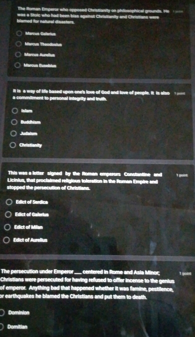 The Roman Emperor who opposed Christianity on philosophical grounds. He 
was a Stoic who had been bias against Christianity and Christians were
blamed for natural disasters.
Marcus Galerius
Marcus Theodosius
Marcus Aurellus
Marcus Euseblus
It is a way of life based upon one's love of God and love of people. It is also 1 point
a commitment to personal integrity and truth.
Islam
Buddhism
Judaism
Christianity
This was a letter signed by the Roman emperors Constantine and I point
Licinius, that proclaimed religious toleration in the Roman Empire and
stopped the persecution of Christions.
Edict of Serdica
Edict of Galerius
Edict of Milan
Edict of Aurelius
The persecution under Emperor_ centered in Rome and Asia Minor; 1 goint
Christians were persecuted for having refused to offer incense to the genius
of emperor. Anything bad that happened whether it was famine, pestilence,
or earthquakes he blamed the Christians and put them to death.
Dominion
Domitian
