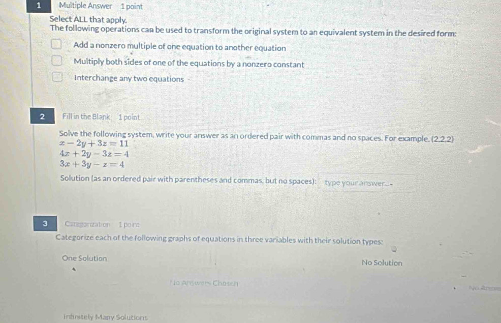 Multiple Answer 1 point
Select ALL that apply.
The following operations can be used to transform the original system to an equivalent system in the desired form:
Add a nonzero multiple of one equation to another equation
Multiply both sides of one of the equations by a nonzero constant
Interchange any two equations -
2 Fill in the Blank 1 point
Solve the following system, write your answer as an ordered pair with commas and no spaces. For example, (2,2,2)
x-2y+3z=11
4x+2y-3z=4
3x+3y-z=4
Solution (as an ordered pair with parentheses and commas, but no spaces): type your answer-
3 Categorization 1 point
Categorize each of the following graphs of equations in three variables with their solution types:
One Solution No Solution
No Answrrs Chaseh Na R n
infinitely Many Solutions