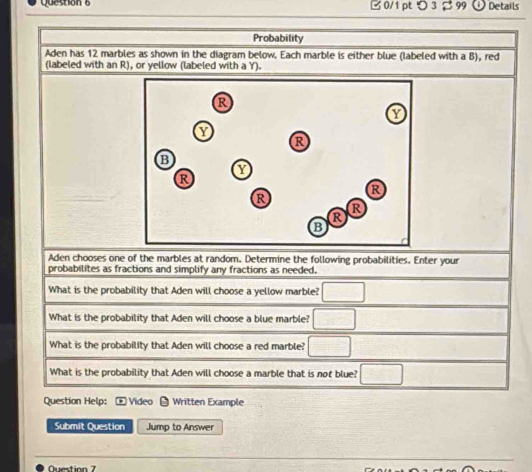 [ 0/1 pt つ 3$ 99 ① Details 
Probability 
Aden has 12 marbles as shown in the diagram below. Each marble is either blue (labeled with a B), red 
(labeled with an R), or yellow (labeled with a Y). 
Aden chooses one of the marbles at random. Determine the following probabilities. Enter your 
probabilites as fractions and simplify any fractions as needed. 
What is the probability that Aden will choose a yellow marble? □ 
What is the probability that Aden will choose a blue marble? □ 
What is the probability that Aden will choose a red marble? □ 
What is the probability that Aden will choose a marble that is not blue? □ 
Question Help: Video Written Example 
Submit Question Jump to Answer 
Question 7