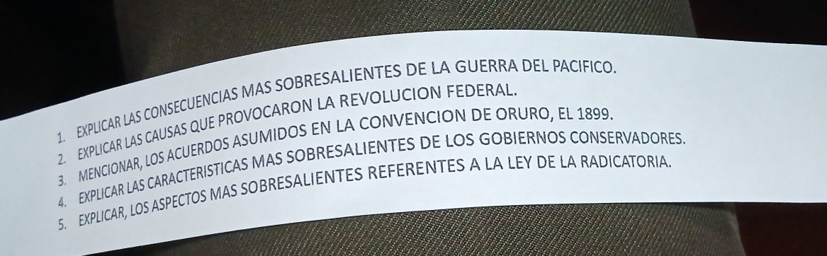 EXPLICAR LAS CONSECUENCIAS MAS SOBRESALIENTES DE LA GUERRA DEL PACIFICO 
2. EXPLICAR LAS CAUSAS QUE PROVOCARON LA REVOLUCION FEDERAL 
3. MENCIONAR, LOS ACUERDOS ASUMIDOS EN LA CONVENCION DE ORURO, EL 1899. 
4. EXPLICAR LAS CARACTERISTICAS MAS SOBRESALIENTES DE LOS GOBIERNOS CONSERVADORES 
5. EXPLICAR, LOS ASPECTOS MAS SOBRESALIENTES REFERENTES A LA LEY DE LA RADICATORIA.