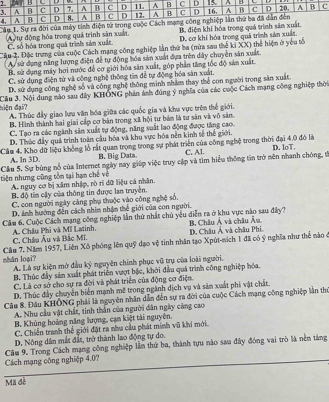 Sự ra đời của m
A. tự động hóa trong quá trình sản xuất. B. điện khí hóa trong qu
C. số hóa trong quá trình sản xuất. D. cơ khí hóa trong quá trình sản xuất.
Câu 2. Đặc trưng của cuộc Cách mạng công nghiệp lần thứ ba (nửa sau thế kỉ XX) thể hiện ở yếu tố
A sử dụng năng lượng điện để tự động hóa sản xuất dựa trên dây chuyền sản xuất.
B. sử dụng máy hơi nước để cơ giới hóa sản xuất, góp phần tăng tốc độ sản xuất.
C. sử dụng điện tử và công nghệ thông tin để tự động hóa sản xuất.
D. sử dụng công nghệ số và công nghệ thông minh nhằm thay thế con người trong sản xuất.
Câu 3. Nội dung nào sau đây KHÔNG phản ánh đúng ý nghĩa của các cuộc Cách mạng công nghiệp thời
hiện đại?
A. Thúc đầy giao lưu văn hóa giữa các quốc gia và khu vực trên thế giới.
B. Hình thành hai giai cấp cơ bản trong xã hội tư bản là tư sản và vô sản.
C. Tạo ra các ngành sản xuất tự động, năng suất lao động được tăng cao.
D. Thúc đầy quá trình toàn cầu hóa và khu vực hóa nền kinh tế thế giới.
Câu 4. Kho dữ liệu khổng lồ rất quan trọng trong sự phát triển của công nghệ trong thời đại 4.0 đó là
A. In 3D. B. Big Data. C. AI. D. IoT.
Câu 5. Sự bùng nổ của Internet ngày nay giúp việc truy cập và tìm hiểu thông tin trở nên nhanh chóng, th
tiện nhưng cũng tồn tại hạn chế về
A. nguy cơ bị xâm nhập, rò rỉ dữ liệu cá nhân.
B. độ tin cậy của thông tin được lan truyền.
C. con người ngày càng phụ thuộc vào công nghệ số.
D. ảnh hưởng đến cách nhìn nhận thế giới của con người.
Câu 6. Cuộc Cách mạng công nghiệp lần thứ nhất chủ yếu diễn ra ở khu vực nào sau đây?
A. Châu Phi và Mĩ Latinh. B. Châu Á và châu Âu.
C. Châu Âu và Bắc Mĩ. D. Châu Á và châu Phi.
Câu 7. Năm 1957, Liên Xô phóng lên quỹ dạo vệ tinh nhân tạo Xpút-ních 1 đã có ý nghĩa như thế nào ở
nhân loại?
A. Là sự kiện mở đầu kỷ nguyên chinh phục vũ trụ của loài người.
B. Thúc đầy sản xuất phát triển vượt bậc, khởi đầu quá trình công nghiệp hóa.
C. Là cơ sở cho sự ra đời và phát triển của động cơ điện.
D. Thúc đẩy chuyển biến mạnh mẽ trong ngành dịch vụ và sản xuất phi vật chất.
Câu 8. Đâu KHÔNG phải là nguyên nhân dẫn đến sự ra đời của cuộc Cách mạng công nghiệp lần thứ
A. Nhu cầu vật chất, tinh thần của người dân ngày càng cao
B. Khủng hoảng năng lượng, cạn kiệt tài nguyên.
C. Chiến tranh thế giới đặt ra nhu cầu phát minh vũ khí mới.
D. Nông dân mất đất, trở thành lao động tự do.
Câu 9. Trong Cách mạng công nghiệp lần thứ ba, thành tựu nào sau đây đóng vai trò là nền tảng
Cách mạng công nghiệp 4.0?
Mã đề