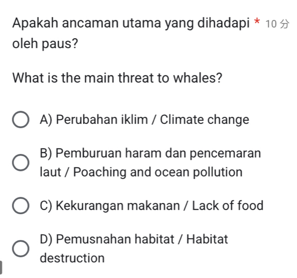 Apakah ancaman utama yang dihadapi * 10 
oleh paus?
What is the main threat to whales?
A) Perubahan iklim / Climate change
B) Pemburuan haram dan pencemaran
laut / Poaching and ocean pollution
C) Kekurangan makanan / Lack of food
D) Pemusnahan habitat / Habitat
destruction