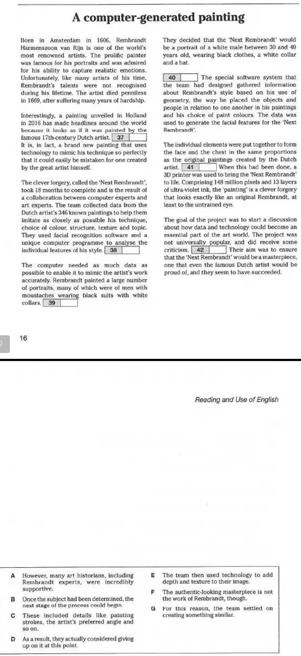 A computer-generated painting
Born in Amsterdam in 1606, Rembrandt They decided that the 'Next Rembrandt' would
Harmenszoon van Rijn is one of the world's be a portrait of a white male between 30 and 40
most renowned artists. The prolific painter years old, wearing black clothes, a white collar
was famous for his portraits and was admired and a hat.
for his ability to capture realistic emotions.
Unfortunately, like many artists of his time, 40 The special software system that
Rembrandt's talents were not recognised the team had designed gathered information 
during his lifetime. The artist died penniless about Rembrandt's style based on his use of
in 1669, after suffering many years of hardship. geometry, the way he placed the objects and
people in relation to one another in his paintings
Interestingly, a painting unveiled in Holland and his choice of paint colours. The data was
in 2016 has made headlines around the world used to generate the facial features for the 'Next
because it looks as if it was painted by the Rembrandt'
famous 17th-century Dutch artist. 37
It is, in fact, a brand new painting that uses The individual elements were put together to form
technology to mimic his technique so perfectly the face and the chest in the same proportions 
that it could easily be mistaken for one created as the original paintings created by the Dutch
by the great artist himself. artist. 41 When this had been done, a
3D printer was used to bring the 'Next Rembrandt’
The clever forgery, called the ‘Next Rembrandt’, to life. Comprising 148 million pixels and 13 layers
took 18 months to complete and is the result of of ultra-violet ink, the 'painting" is a clever forgery
a collaboration between computer experts and that looks exactly like an original Rembrandt, at
art experts. The team collected data from the least to the untrained eye.
Dutch artist's 346 known paintings to help them
imitate as closely as possible his technique, The goal of the project was to start a discussion
choice of colour, structure, texture and topic. about how data and technology could become an
They used facial recognition software and a essential part of the art world. The project was
unique computer programme to analyse the not universally popular, and did receive some
individual features of his style. 38 criticism. 42 Their aim was to ensure
that the ‘Next Rembrandt' would be a masterpiece,
The computer needed as much data as one that even the famous Dutch artist would be
possible to enable it to mimic the artist's work proud of, and they seem to have succeeded.
accurately. Rembrandt painted a large number
of portraits, many of which were of men with
moustaches wearing black suits with white
collars. 39
16
Reading and Use of English
A However, many art historians, including E The team then used technology to add
Rembrandt experts, were incredibly depth and texture to their image.
supportive The authentic-looking masterpiece is not
F
B Once the subject had been determined, the the work of Rembrandt, though.
next stage of the process could begin G For this reason, the team settled on
C These included details like painting creating something similar.
strokes, the artist's preferred angle and
so on.
D As a result, they actually considered giving
up on it at this point.