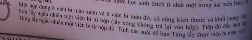 Bong ban. ' v' được học sinh thích ít nhất một trong hai môn Bóng đã 
âu 4. Một hộp đựng 8 viên bi màu xanh và 6 viên bì màu đỏ, có cùng kích thước và khối lượng. Ban 
Sơn lấy ngẫu nhiên một viên bi từ hộp (lấy xong không trả lại vào hộp). Tiếp đó đến lượt ban 
Tùng lấy ngẫu nhiên một viên bi từ hộp đó. Tính xác suất để bạn Tùng lấy được viên bi màu xanh