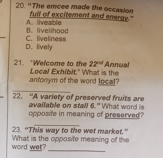 “The emcee made the occasion
full of excitement and energy.”
A. liveable
B. livelihood
_
C. liveliness
D. lively
21. “Welcome to the 22^(nd) Annual
Local Exhibit." What is the
antonym of the word local?
_
22. “A variety of preserved fruits are
available on stall 6.”What word is
opposite in meaning of preserved?
_
23. “This way to the wet market.”
What is the opposite meaning of the
word wet?_