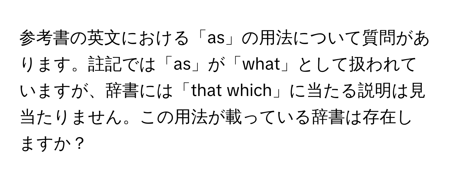 参考書の英文における「as」の用法について質問があります。註記では「as」が「what」として扱われていますが、辞書には「that which」に当たる説明は見当たりません。この用法が載っている辞書は存在しますか？