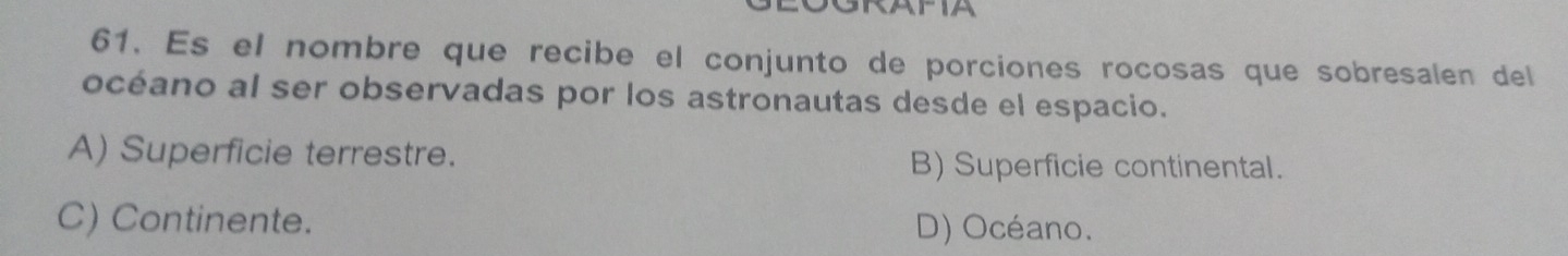 GRAPIA
61. Es el nombre que recibe el conjunto de porciones rocosas que sobresalen del
océano al ser observadas por los astronautas desde el espacio.
A) Superficie terrestre. B) Superficie continental.
C) Continente. D) Océano.