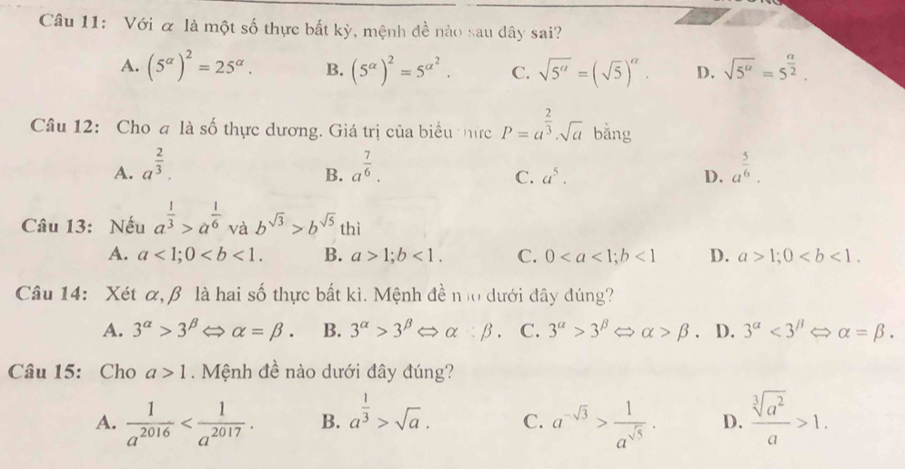 Với & là một số thực bất kỳ, mệnh đề nào sau dây sai?
A. (5^(alpha))^2=25^(alpha). B. (5^(alpha))^2=5^(alpha ^2). C. sqrt(5^(alpha))=(sqrt(5))^alpha . D. sqrt(5^a)=5^(frac a)2.
Câu 12: Cho a là số thực dương. Giá trị của biểu thức P=a^(frac 2)3· sqrt(a) bằng
A. a^(frac 2)3. a^(frac 7)6. a^(frac 5)6.
B.
C. a^5. D.
Câu 13: Nếu a^(frac 1)3>a^(frac 1)6 và b^(sqrt(3))>b^(sqrt(5)) thì
A. a<1;0 B. a>1;b<1. C. 0<1</tex> D. a>1;0
Câu 14: Xét α, β là hai số thực bất kì. Mệnh đề nl0 dưới đây đúng?
A. 3^(alpha)>3^(beta) alpha =beta . B. 3^(alpha)>3^(beta)Leftrightarrow alpha :beta . C. 3^(alpha)>3^(beta)Leftrightarrow alpha >beta . D. 3^(alpha)<3^(beta)Leftrightarrow alpha =beta .
Câu 15: Cho a>1.  Mệnh đề nào dưới đây đúng?
A.  1/a^(2016)  B. a^(frac 1)3>sqrt(a). C. a^(-sqrt(3))> 1/a^(sqrt(5)) . D.  sqrt[3](a^2)/a >1.