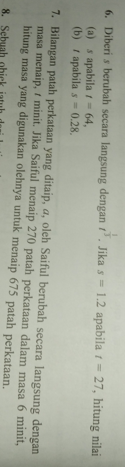 Diberi s berubah secara langsung dengan t^(frac 1)3. Jika s=1.2 apabila t=27 , hitung nilai 
(a) s apabila t=64, 
(b) tapabila s=0.28. 
7. Bilangan patah perkataan yang ditaip, a, oleh Saiful berubah secara langsung dengan 
masa menaip, t minit. Jika Saiful menaip 270 patah perkataan dalam masa 6 minit, 
hitung masa yang digunakan olehnya untuk menaip 675 patah perkataan.