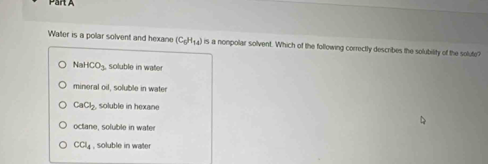 Water is a polar solvent and hexane (C_6H_14) is a nonpolar solvent. Which of the following correctly describes the solubility of the solute?
NaHCO_3 , soluble in water
mineral oil, soluble in water
CaCl_2, soluble in hexane
octane, soluble in water
CCl_4 , soluble in water