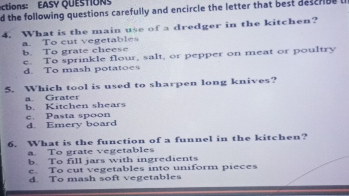 ections: EASY QUESTIONS
d the following questions carefully and encircle the letter that best describe l
4. What is the main use of a dredger in the kitchen?
a. To cut vegetables
b. To grate cheese
c. To sprinkle flour, salt, or pepper on meat or poultry
d. To mash potatoes
5. Which tool is used to sharpen long knives?
a. Grater
b. Kitchen shears
c. Pasta spoon
d. Emery board
6. What is the function of a funnel in the kitchen?
a. To grate vegetables
b. To fill jars with ingredients
c. To cut vegetables into uniform pieces
d. To mash soft vegetables