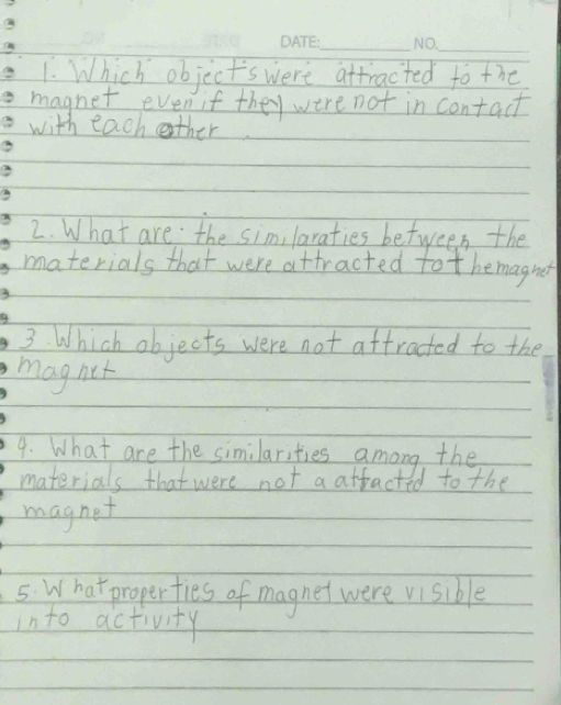 Which object's were attracted to the 
magnet even if they were not in contact 
with each other 
3 
2. What are the similaraties between the 
materials that were attracted tot hemagnet 
3 
3. Which objects were not attracted to the 
maghet 
4. What are the similarities among the 
materials that were not a atfacted to the 
magnet 
5. What properties of magnet were visible 
into activity