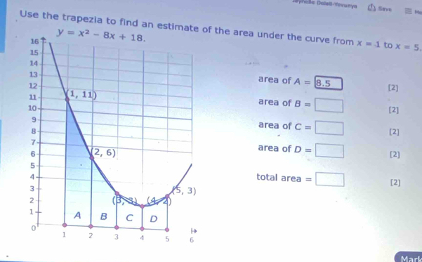 Jynella Dalall-Yovurya ① Save Mc
Use the trapezia to find an estimate of the area under the curve from x=1 to x=5.
area of A= 8.5
[2]
area of B=□
[2]
area of c=□
[2]
area of D=□
[2]
total area =□ [2]
Mark