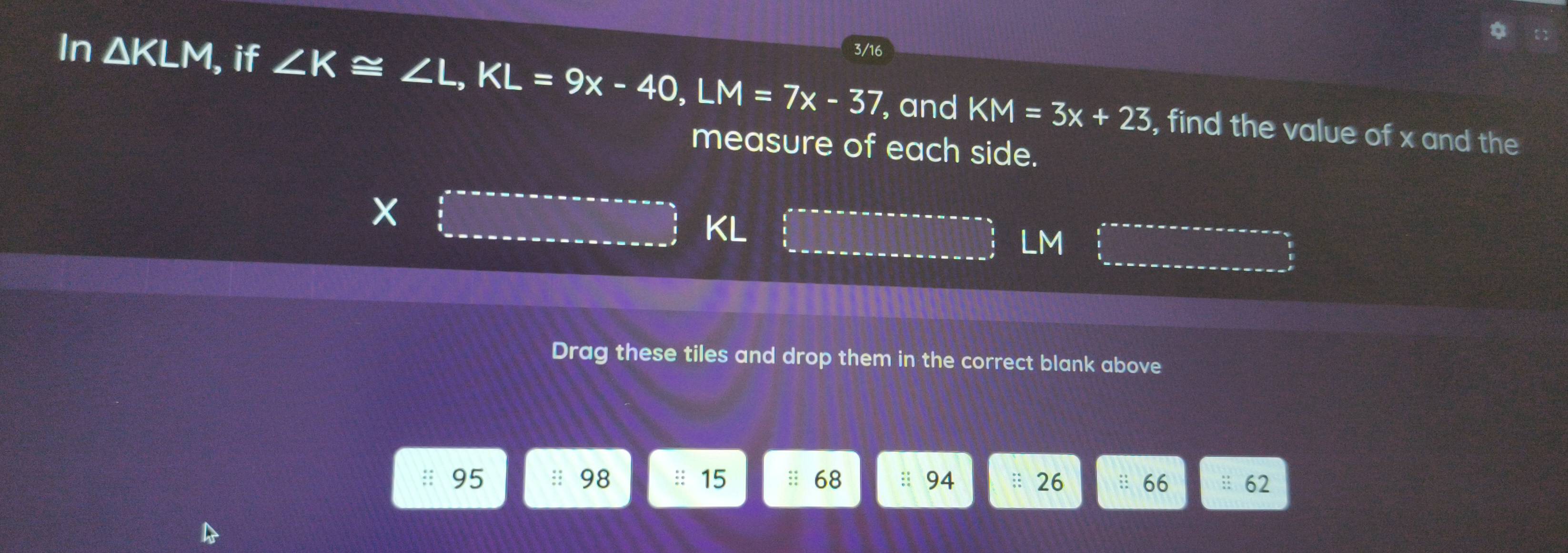 In △ KLM , if ∠ K≌ ∠ L, KL=9x-40, LM=7x-37 3/16
, and KM=3x+23 , find the value of x and the 
measure of each side.
KL
LM
Drag these tiles and drop them in the correct blank above
95 98 : 15 :: 68 :: 94 26 :: 66 : 62