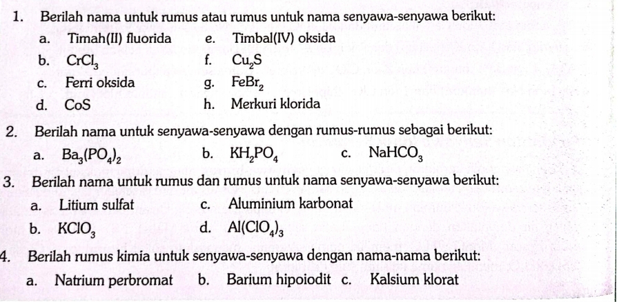 Berilah nama untuk rumus atau rumus untuk nama senyawa-senyawa berikut: 
a. Timah(II) fluorida e. Timbal(IV) oksida 
b. CrCl_3 f. Cu_2S
c. Ferri oksida g. FeBr_2
d. CoS h. Merkuri klorida 
2. Berilah nama untuk senyawa-senyawa dengan rumus-rumus sebagai berikut: 
a. Ba_3(PO_4)_2 b. KH_2PO_4 c. NaHCO_3
3. Berilah nama untuk rumus dan rumus untuk nama senyawa-senyawa berikut: 
a. Litium sulfat c. Aluminium karbonat 
b. KClO_3 d. Al(ClO_4)_3
4. Berilah rumus kimia untuk senyawa-senyawa dengan nama-nama berikut: 
a. Natrium perbromat b. Barium hipoiodit c. Kalsium klorat