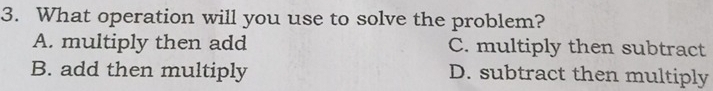 What operation will you use to solve the problem?
A. multiply then add C. multiply then subtract
B. add then multiply D. subtract then multiply