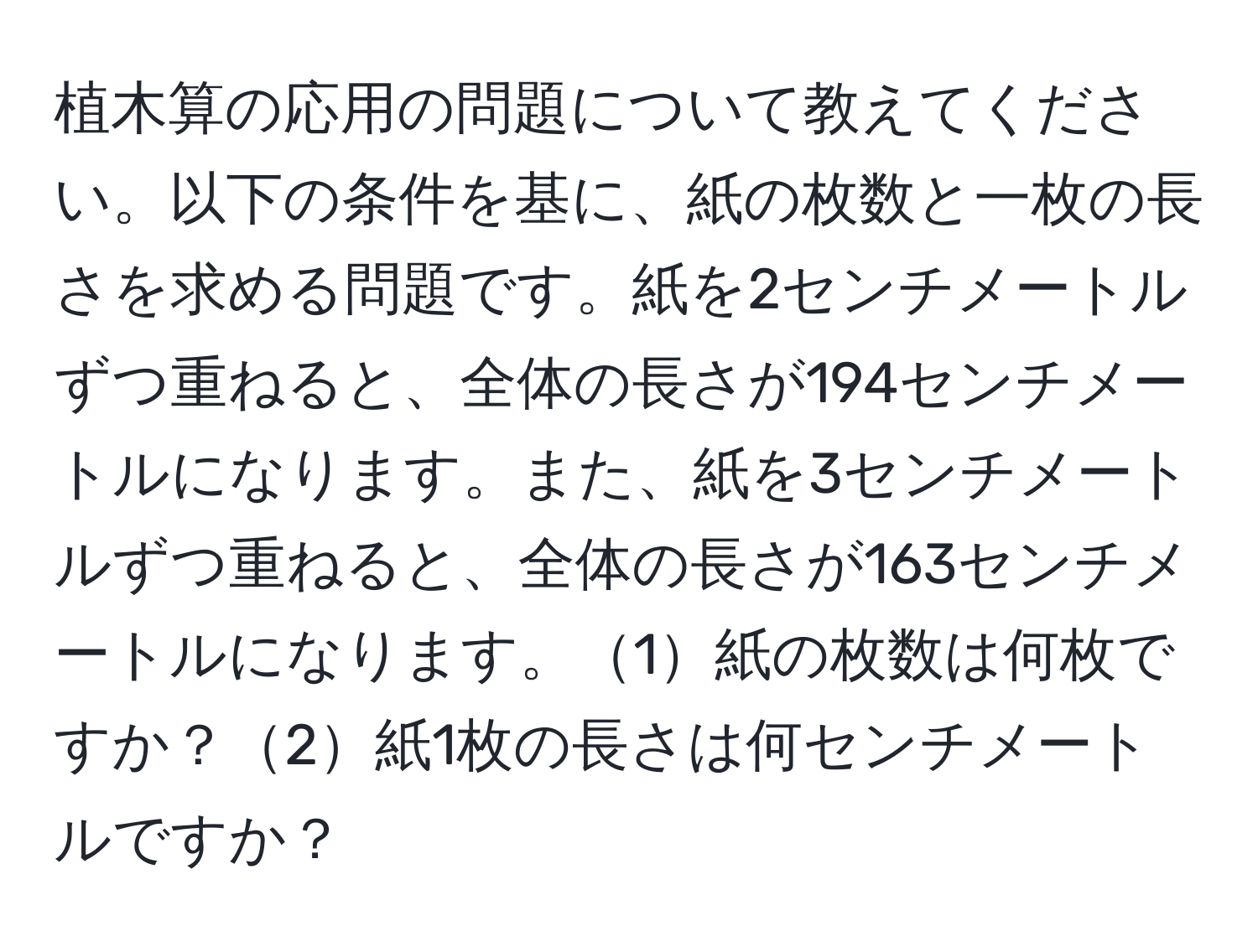 植木算の応用の問題について教えてください。以下の条件を基に、紙の枚数と一枚の長さを求める問題です。紙を2センチメートルずつ重ねると、全体の長さが194センチメートルになります。また、紙を3センチメートルずつ重ねると、全体の長さが163センチメートルになります。1紙の枚数は何枚ですか？2紙1枚の長さは何センチメートルですか？