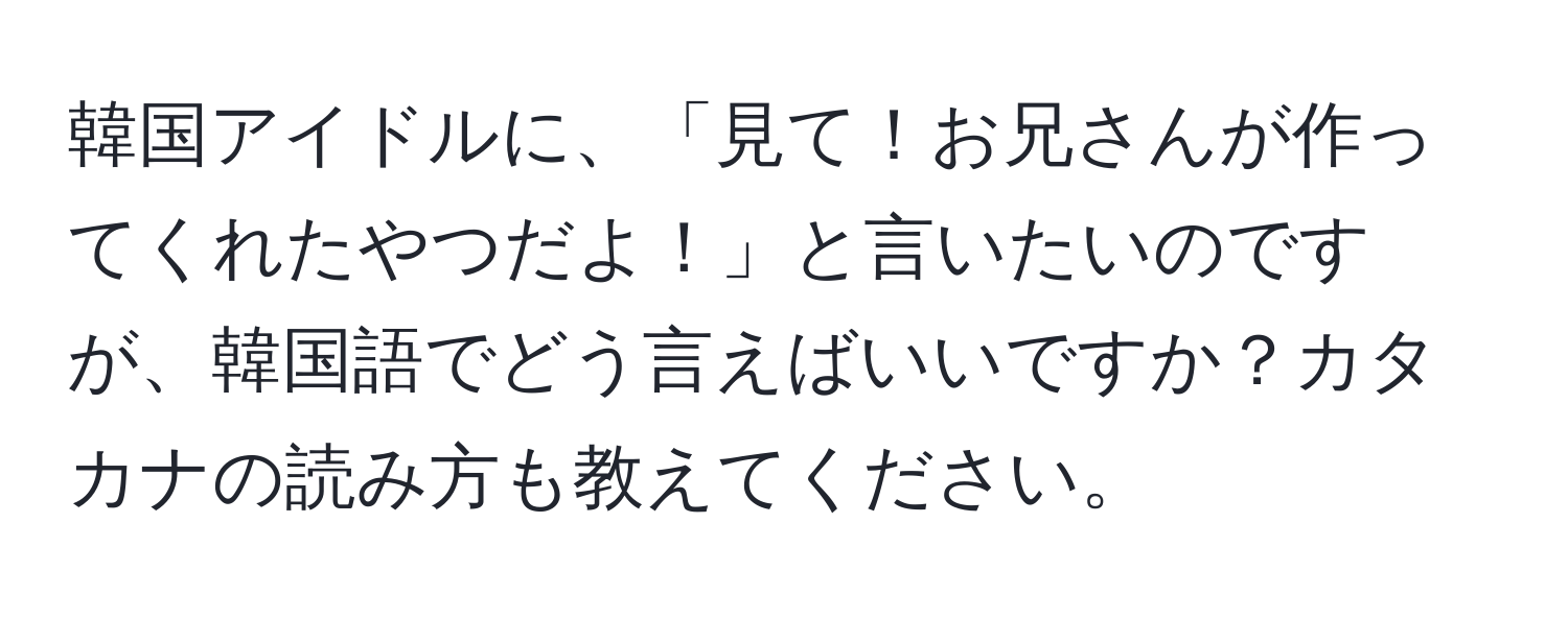 韓国アイドルに、「見て！お兄さんが作ってくれたやつだよ！」と言いたいのですが、韓国語でどう言えばいいですか？カタカナの読み方も教えてください。