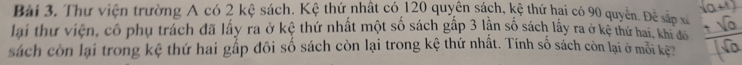 Thư viện trường A có 2 kệ sách. Kệ thứ nhất có 120 quyên sách, kệ thứ hai có 90 quyền. Để sắp xã 
lai thứ viện, cô phụ trách đã lấy ra ở kệ thứ nhất một số sách gấp 3 lần số sách lấy ra ở kệ thứ hai, khi đó 
sách còn lại trong kệ thứ hai gấp đôi số sách còn lại trong kệ thứ nhất. Tính số sách còn lại ở mỗi kệ