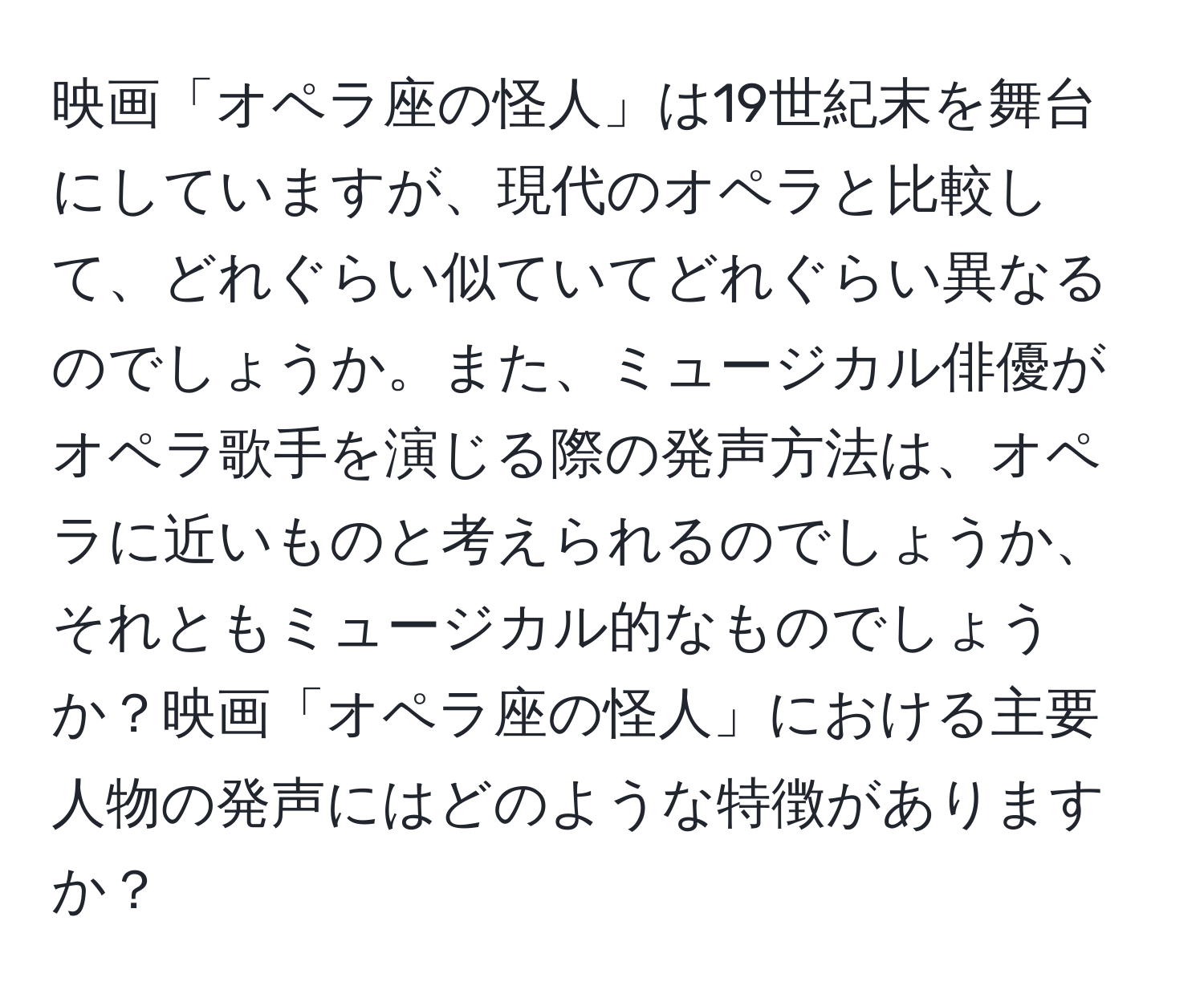 映画「オペラ座の怪人」は19世紀末を舞台にしていますが、現代のオペラと比較して、どれぐらい似ていてどれぐらい異なるのでしょうか。また、ミュージカル俳優がオペラ歌手を演じる際の発声方法は、オペラに近いものと考えられるのでしょうか、それともミュージカル的なものでしょうか？映画「オペラ座の怪人」における主要人物の発声にはどのような特徴がありますか？