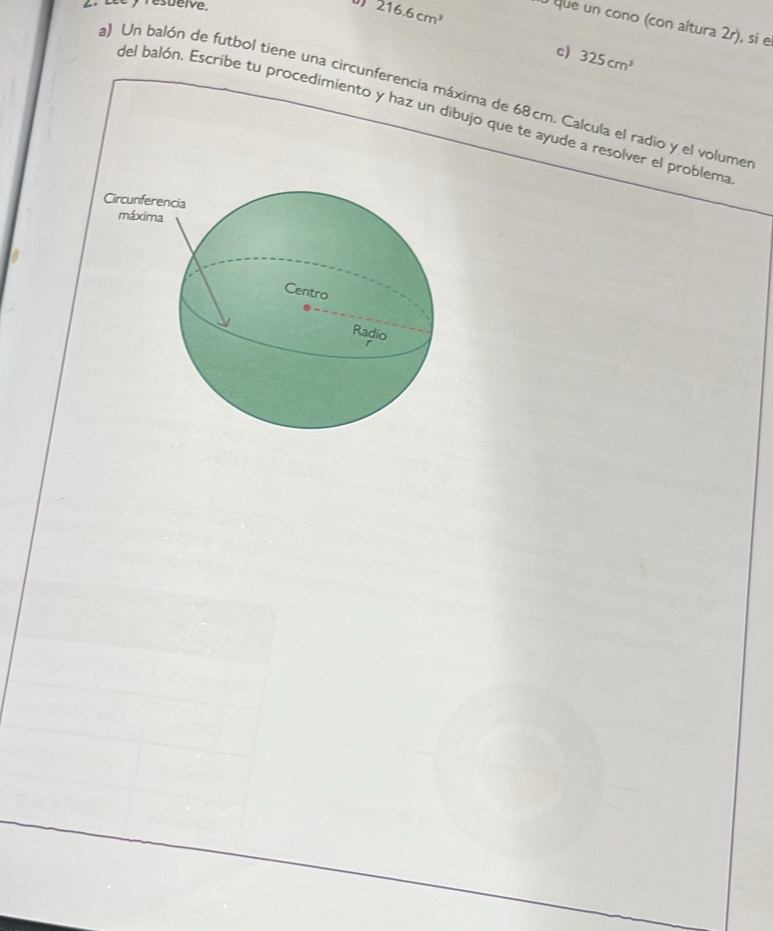 Lée y resuelve. 216.6cm^3 que un cono (con altura 2r), si e 
c) 325cm^3
) Un balón de futbol tiene una circunferencia máxima de 68cm. Calcula el radio y el volume 
del balón, Escribe tu procedimiento y haz un dibujo que te ayude a resolver el problema