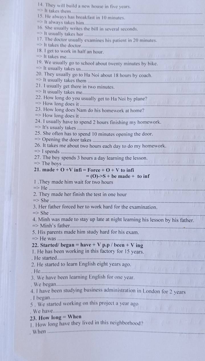 They will build a new house in five years.
=> It takes them_
15. He always has breakfast in 10 minutes.
=> It always takes him_
16. She usually writes the bill in several seconds.
=> It usually takes her_
17. The doctor usually examines his patient in 20 minutes.
=> It takes the doctor_
18. l get to work in half an hour.
=> It takes me_
19. We usually go to school about twenty minutes by bike.
=> It usually takes us_
20. They usually go to Ha Noi about 18 hours by coach.
=> It usually takes them_
21. I usually get there in two minutes.
7 It usually takes me_
22. How long do you usually get to Ha Noi by plane?
=> How long does it_
23. How long does Nam do his homework at home?
=) How long does it_
24. I usually have to spend 2 hours finishing my homework.
Rightarrow It 's usualy takes_
25. She often has to spend 10 minutes opening the door.
=> Opening the door takes_
26. It takes me about two hours each day to do my homework.
Rightarrow I spends_
27. The boy spends 3 hours a day learning the lesson.
=> The boys_
21. made +O+Vinfi=Force+O+V to infi
=(O)->S+b e made + to inf
1 .They made him wait for two hours
=>F Ie_
2. They made her finish the test in one hour
She_
3. Her father forced her to work hard for the examination.
Rightarrow Sb e_
4. Minh was made to stay up late at night learning his lesson by his father.
=> Minh's father_
5. His parents made him study hard for his exam.
=> He was_
22. Started/ began =have+Vp.p/been+V ing
1. He has been working in this factory for 15 years.
. He started_
2. He started to learn English eight years ago.
. He._
3. We have been learning English for one year.
. We began._
4. I have been studying business administration in London for 2 years
I began_
5 . We started working on this project a year ago
We have_
23. How iong=W hen
1. How long have they lived in this neighborhood?
When
_