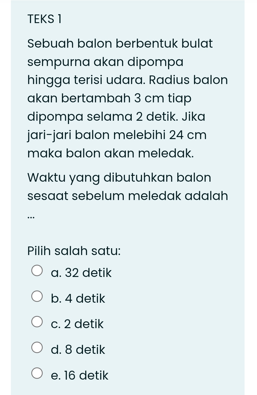 TEKS 1
Sebuah balon berbentuk bulat
sempurna akan dipompa
hingga terisi udara. Radius balon
akan bertambah 3 cm tiap
dipompa selama 2 detik. Jika
jari-jari balon melebihi 24 cm
maka balon akan meledak.
Waktu yang dibutuhkan balon
sesaat sebelum meledak adalah 
…
Pilih salah satu:
a. 32 detik
b. 4 detik
c. 2 detik
d. 8 detik
e. 16 detik