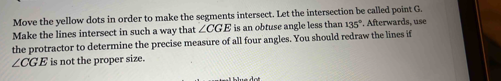 Move the yellow dots in order to make the segments intersect. Let the intersection be called point G. 
Make the lines intersect in such a way that ∠ CGE is an obtuse angle less than 135°. Afterwards, use 
the protractor to determine the precise measure of all four angles. You should redraw the lines if
∠ CGE is not the proper size.