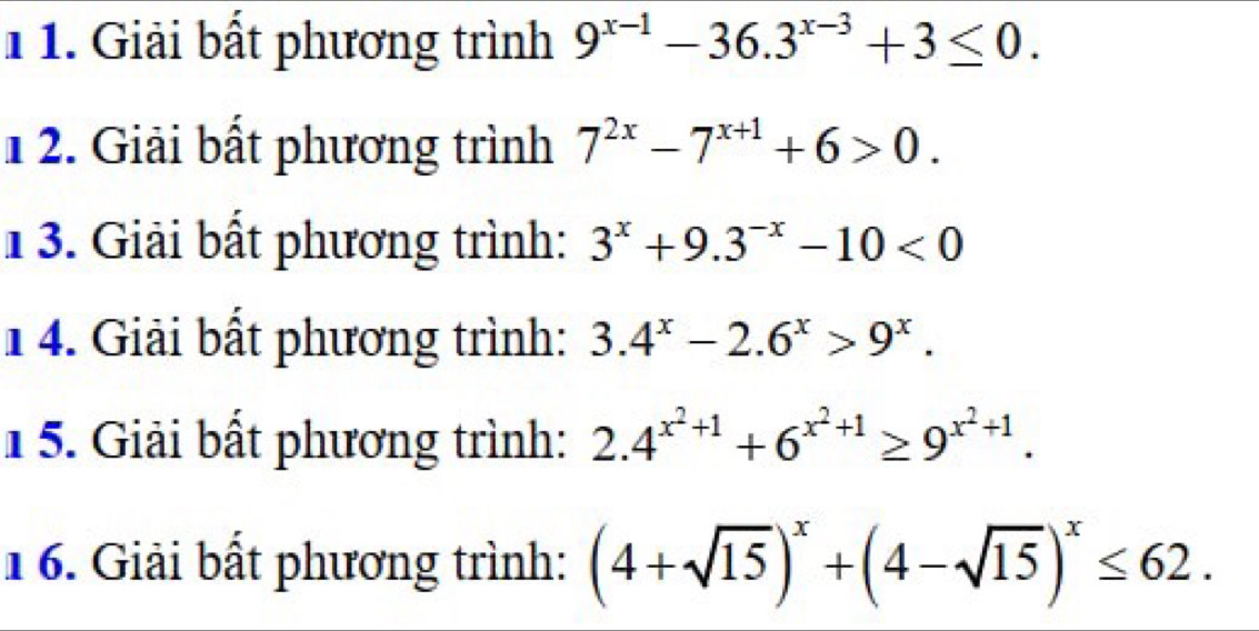 1 1. Giải bất phương trình 9^(x-1)-36.3^(x-3)+3≤ 0. 
12. Giải bất phương trình 7^(2x)-7^(x+1)+6>0. 
1 3. Giải bất phương trình: 3^x+9.3^(-x)-10<0</tex> 
1 4. Giải bất phương trình: 3.4^x-2.6^x>9^x. 
1 5. Giải bất phương trình: 2.4^(x^2)+1+6^(x^2)+1≥ 9^(x^2)+1. 
16. Giải bất phương trình: (4+sqrt(15))^x+(4-sqrt(15))^x≤ 62.