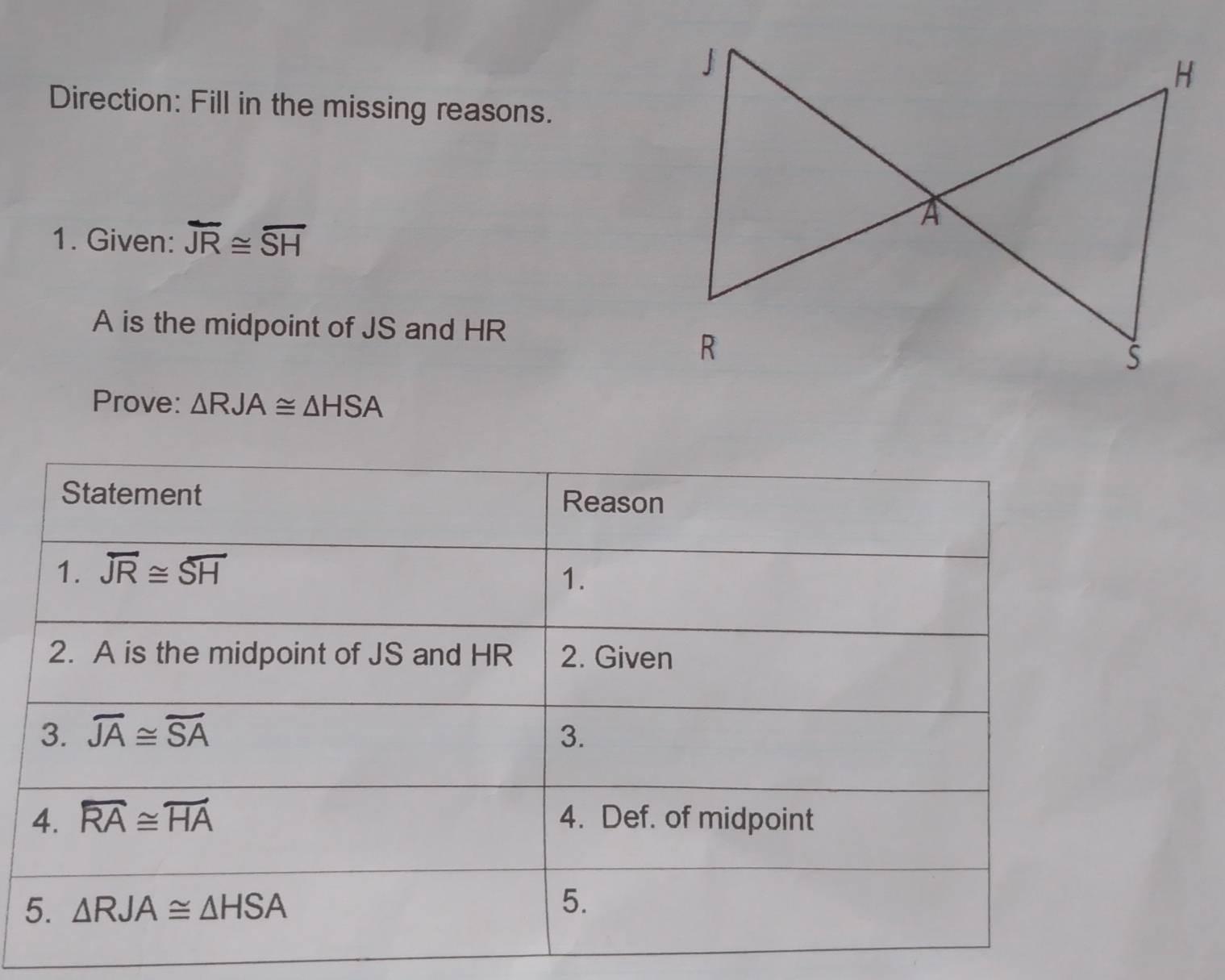 Direction: Fill in the missing reasons.
1. Given: overline JR≌ overline SH
A is the midpoint of JS and HR
Prove: △ RJA≌ △ HSA
5