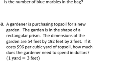 is the number of blue marbles in the bag? 
68. A gardener is purchasing topsoil for a new 
garden. The garden is in the shape of a 
rectangular prism. The dimensions of the 
garden are 54 feet by 192 feet by 2 feet. If it 
costs $96 per cubic yard of topsoil, how much 
does the gardener need to spend in dollars? 
(1 yard =3 feet)