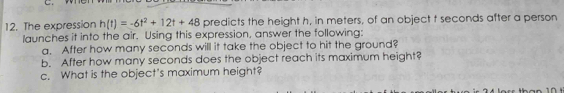 The expression h(t)=-6t^2+12t+48 predicts the height h, in meters, of an object t seconds after a person 
launches it into the air. Using this expression, answer the following: 
a. After how many seconds will it take the object to hit the ground? 
b. After how many seconds does the object reach its maximum height? 
c. What is the object's maximum height?