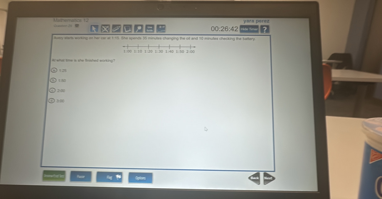 Mathematics 12 yara perez
Question 20 Hido Terer ?
in Line x+1
00:26:42 
Avery starts working on her car at 1:15. She spends 35 minutes changing the oll and 10 minutes checking the battery.
All what time is she finished working?
). 25
t:5D
2:00
3:00
=== fl l Oplons