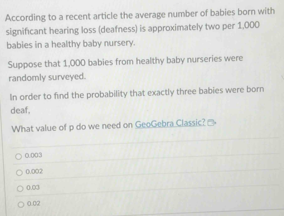 According to a recent article the average number of babies born with
signifcant hearing loss (deafness) is approximately two per 1,000
babies in a healthy baby nursery.
Suppose that 1,000 babies from healthy baby nurseries were
randomly surveyed.
In order to find the probability that exactly three babies were born
deaf,
What value of p do we need on GeoGebra Classic?
0.003
0.002
0.03
0.02