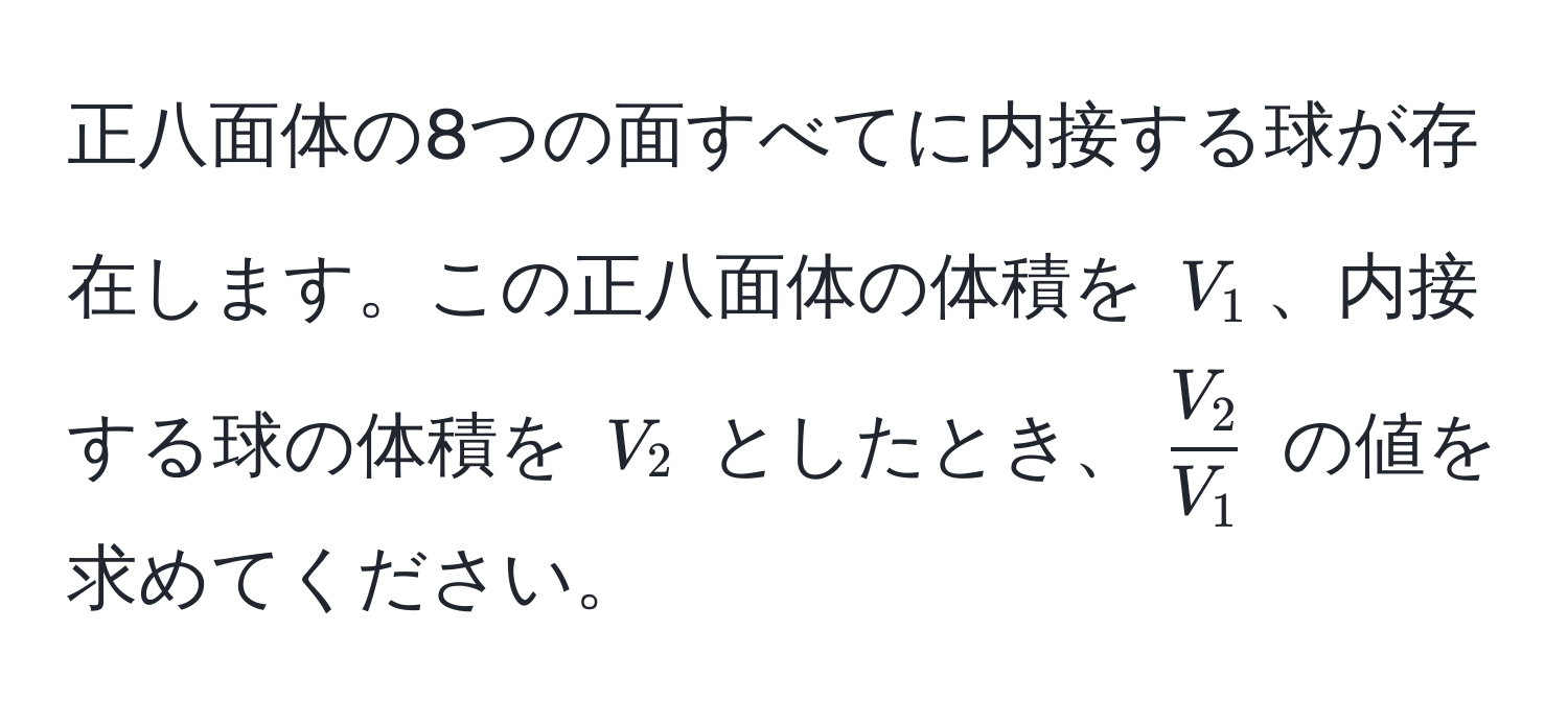 正八面体の8つの面すべてに内接する球が存在します。この正八面体の体積を $V_1$、内接する球の体積を $V_2$ としたとき、$ V_2/V_1 $ の値を求めてください。