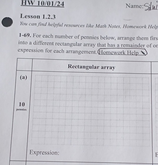 HW 10/01/24 Name: 
Lesson 1.2.3 
You can find helpful resources like Math Notes, Homework Help 
1-69. For each number of pennies below, arrange them firs 
into a different rectangular array that has a remainder of or 
expression for each arrangement. Homework Help 
Rectangular array 
(a) 
10 
pennies 
Expression: