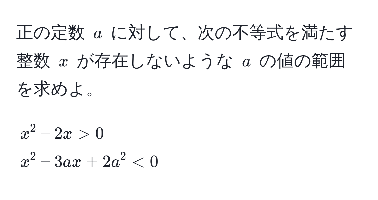 正の定数 ( a ) に対して、次の不等式を満たす整数 ( x ) が存在しないような ( a ) の値の範囲を求めよ。  
[
x^2 - 2x > 0 
x^2 - 3ax + 2a^2 < 0
]