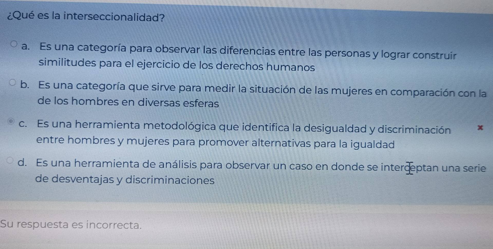 ¿Qué es la interseccionalidad?
a. Es una categoría para observar las diferencias entre las personas y lograr construir
similitudes para el ejercicio de los derechos humanos
b. Es una categoría que sirve para medir la situación de las mujeres en comparación con la
de los hombres en diversas esferas
c. Es una herramienta metodológica que identifica la desigualdad y discriminación x
entre hombres y mujeres para promover alternativas para la igualdad
d. Es una herramienta de análisis para observar un caso en donde se interceptan una serie
de desventajas y discriminaciones
Su respuesta es incorrecta.