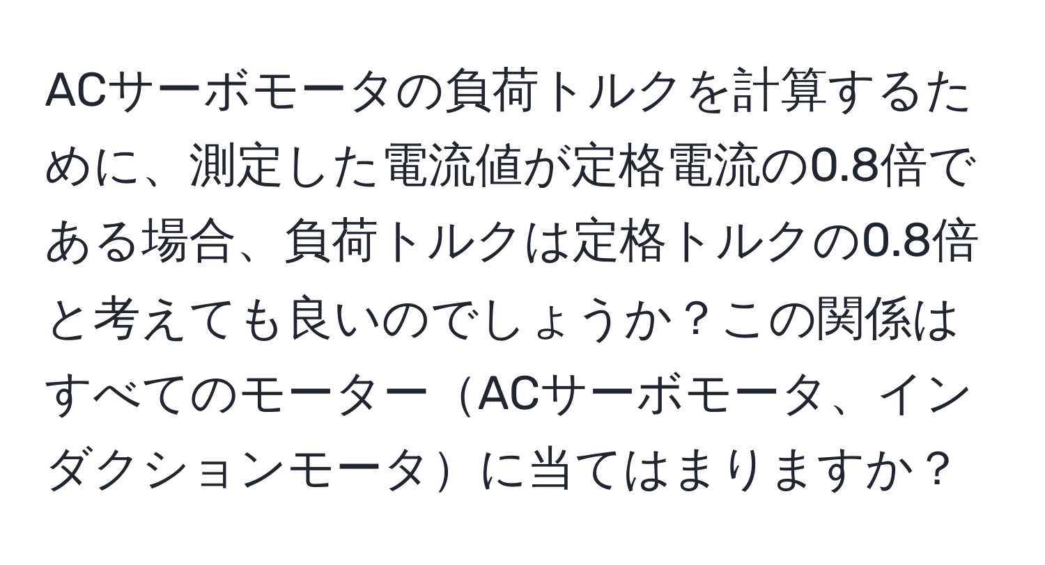 ACサーボモータの負荷トルクを計算するために、測定した電流値が定格電流の0.8倍である場合、負荷トルクは定格トルクの0.8倍と考えても良いのでしょうか？この関係はすべてのモーターACサーボモータ、インダクションモータに当てはまりますか？