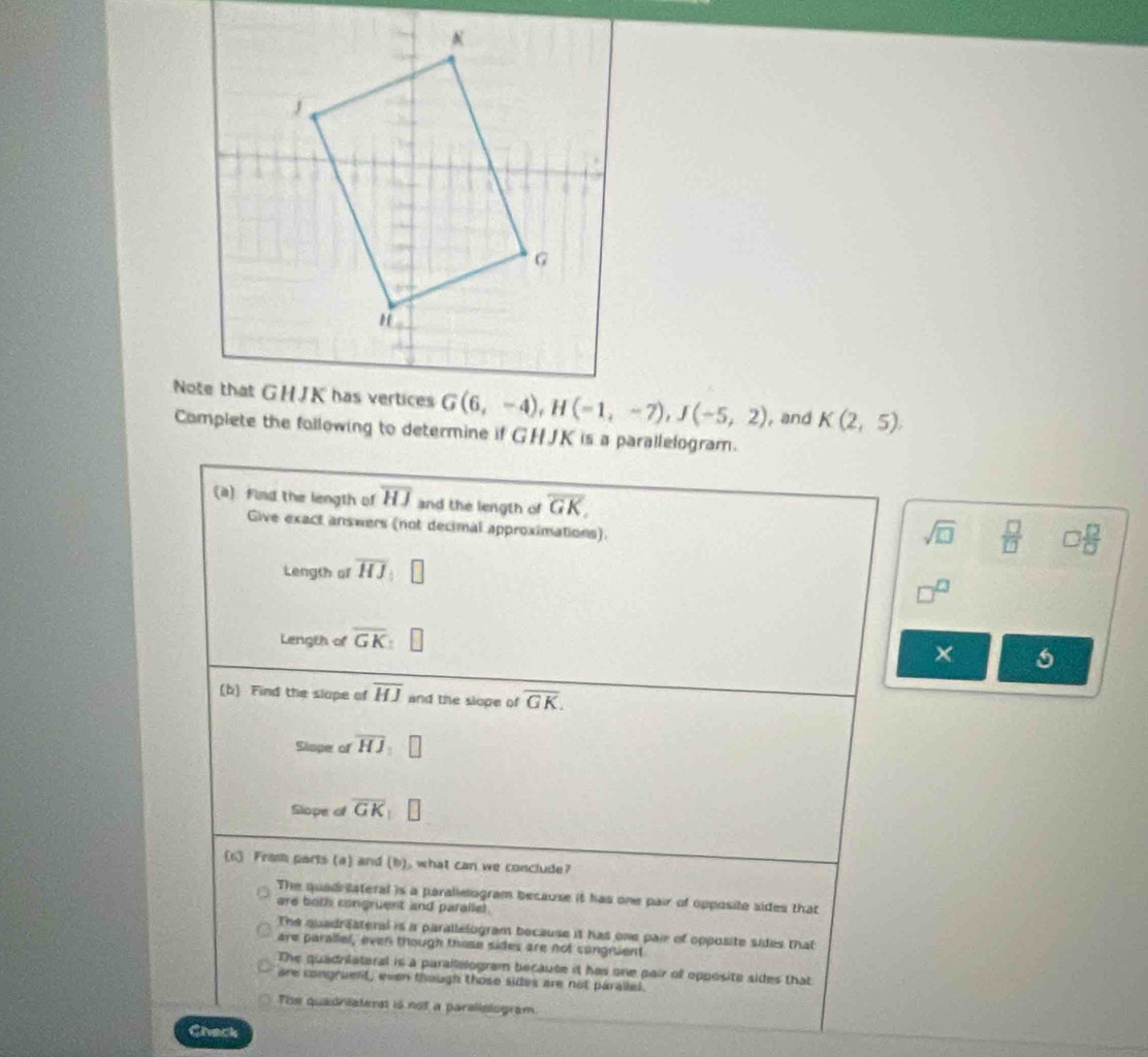 and K(2,5)
Complete the following to determine if GHJK is a parallelogram.
(a) Find the length of overline HJ and the length of overline GK,
Give exact answers (not decimal approximations).
sqrt(□ )  □ /□   □  □ /□  
Length of overline HJ
Length of overline GK
×
(b) Find the slope of overline HJ and the slope of overline GK.
Sispe of overline HJ:□
Slope of overline GK □
(1) From parts (a) and (b), what can we conclude?
The quadriateral is a parallelogram because it has one pair of opposite sides that
are both congruent and parallel.
The quadraateral is i parallelogram because it has one pair of opposite sides that
are parallel, even though those sides are not cungruent
The quadriateral is a parallalogram because it has one pair of opposite sides that
are congruent, ewen though those sides are not paralled.
The quadrisatent is not a paralislogram.
Chack