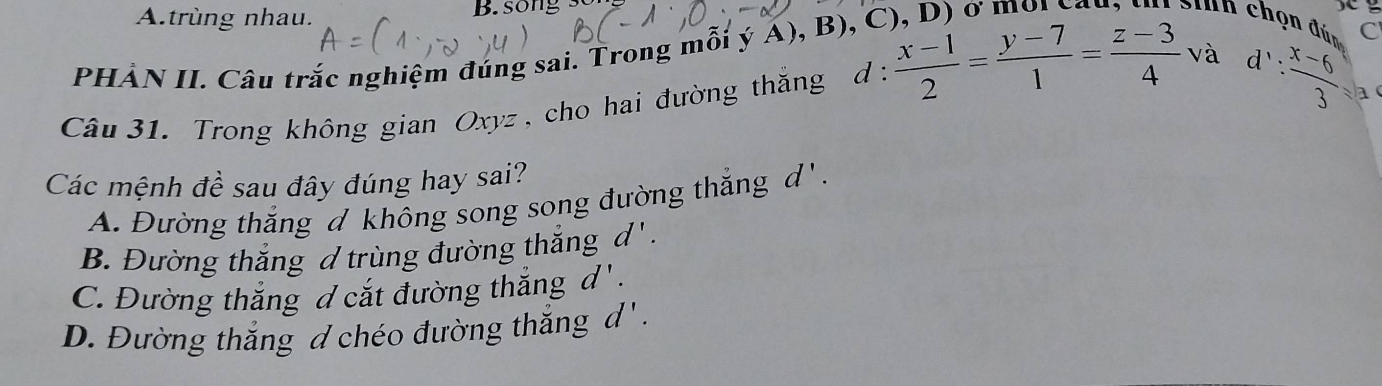 A.trùng nhau. B. song s
PHẢN II. Câu trắc nghiệm đúng sai. Trong mỗi ý A), B), C

S n chọn đún C
và 1': (x-6)/3 = a
Câu 31. Trong không gian Oxyz , cho hai đường thắng d :  (x-1)/2 = (y-7)/1 = (z-3)/4  v
Các mệnh đề sau đây đúng hay sai?
A. Đường thắng d không song song đường thắng d'.
B. Đường thắng d trùng đường thắng d '.
C. Đường thắng d cắt đường thắng d '.
D. Đường thắng d chéo đường thắng d'.