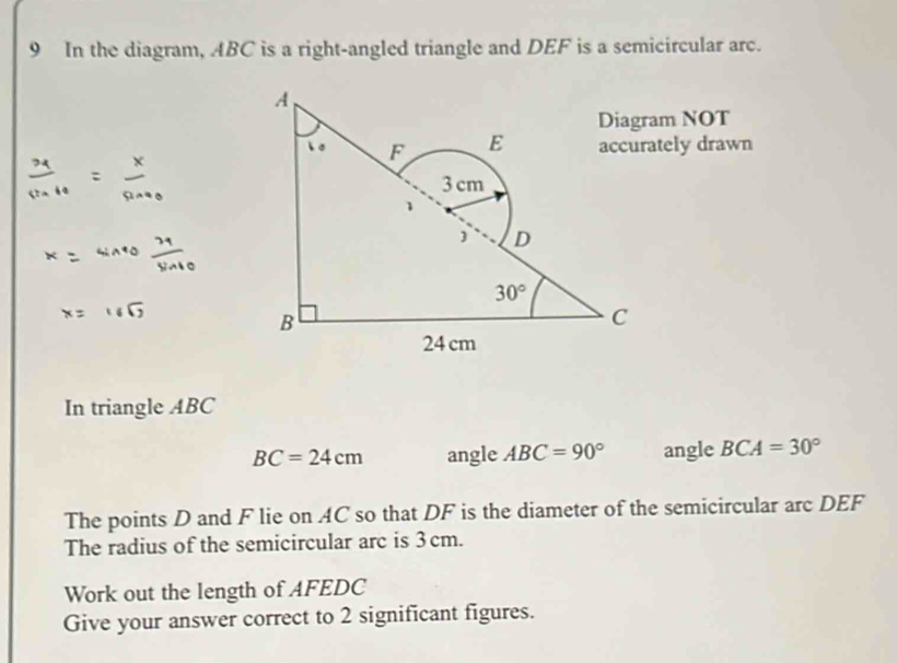 In the diagram, ABC is a right-angled triangle and DEF is a semicircular arc. 
A 
Diagram NOT 
。 F E accurately drawn
3 cm
D
30°
B 
C
24cm
In triangle ABC
BC=24cm angle ABC=90° angle BCA=30°
The points D and F lie on AC so that DF is the diameter of the semicircular arc DEF
The radius of the semicircular arc is 3cm. 
Work out the length of AFEDC 
Give your answer correct to 2 significant figures.