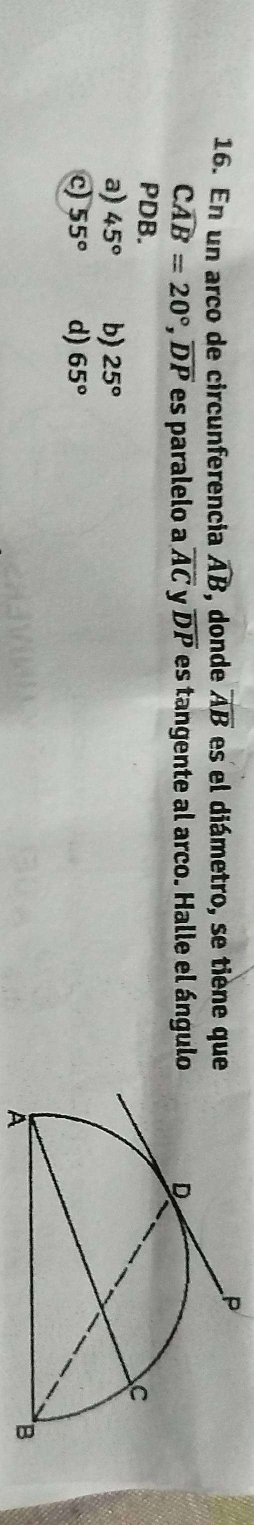 En un arco de circunferencia widehat AB , donde overline AB es el diámetro, se tiène que
Cwidehat AB=20°, overline DP es paralelo a overline AC y overline DP es tangente al arco. Halle el ángulo
PDB.
a) 45° b) 25°
c) 55° d) 65°
A