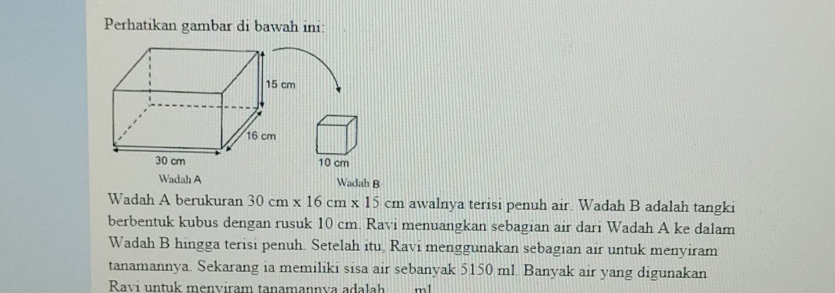 Perhatikan gambar di bawah ini:
10 cm
Wadah A Wadah B 
Wadah A berukuran 30cm* 16cm* 15cm awalnya terisi penuh air. Wadah B adalah tangki 
berbentuk kubus dengan rusuk 10 cm. Ravi menuangkan sebagian air dari Wadah A ke dalam 
Wadah B hingga terisi penuh. Setelah itu, Ravi menggunakan sebagian air untuk menyiram 
tanamannya. Sekarang ia memiliki sisa air sebanyak 5150 ml. Banyak air yang digunakan 
Ravi untuk menviram tanamannva adalah m1