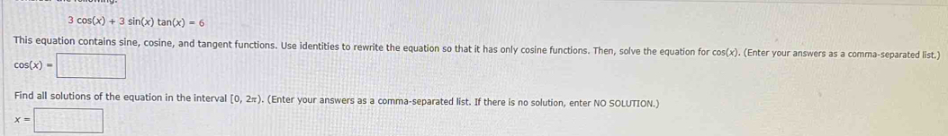 3cos (x)+3sin (x)tan (x)=6
This equation contains sine, cosine, and tangent functions. Use identities to rewrite the equation so that it has only cosine functions. Then, solve the equation for cos(x). (Enter your answers as a comma-separated list.)
cos (x)=□
Find all solutions of the equation in the interval [0,2π ) (Enter your answers as a comma-separated list. If there is no solution, enter NO SOLUTION.)
x=□