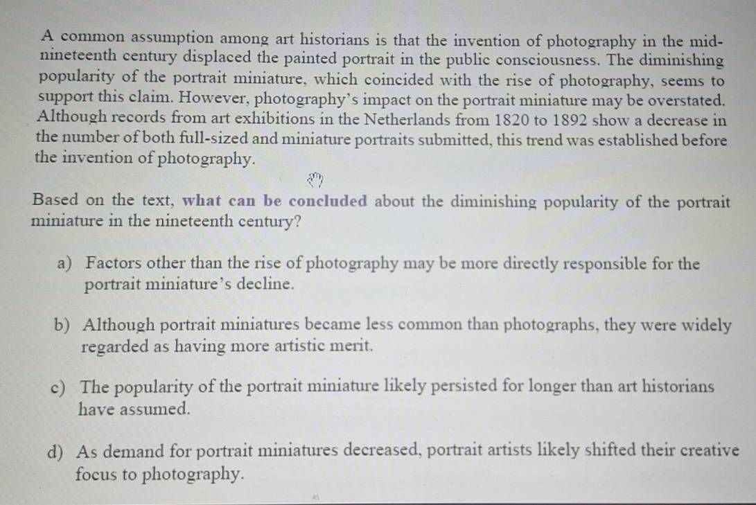 A common assumption among art historians is that the invention of photography in the mid-
nineteenth century displaced the painted portrait in the public consciousness. The diminishing
popularity of the portrait miniature, which coincided with the rise of photography, seems to
support this claim. However, photography’s impact on the portrait miniature may be overstated.
Although records from art exhibitions in the Netherlands from 1820 to 1892 show a decrease in
the number of both full-sized and miniature portraits submitted, this trend was established before
the invention of photography.
Based on the text, what can be concluded about the diminishing popularity of the portrait
miniature in the nineteenth century?
a) Factors other than the rise of photography may be more directly responsible for the
portrait miniature’s decline.
b) Although portrait miniatures became less common than photographs, they were widely
regarded as having more artistic merit.
c) The popularity of the portrait miniature likely persisted for longer than art historians
have assumed.
d) As demand for portrait miniatures decreased, portrait artists likely shifted their creative
focus to photography.