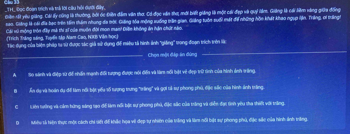 TH_ Đọc đoạn trích và trả lời câu hỏi dưới đây.
Điền rất yêu giăng. Cái ấy cũng là thường, bởi óc Điền đẫm văn thơ. Có đọc văn thơ, mới biết giăng là một cái đẹp và quý lầm. Giăng là cái liềm vàng giữa đống
sao. Giăng là cái đĩa bạc trên tấm thám nhung da trời. Giăng tỏa mộng xuống trần gian. Giăng tuôn suối mát để những hồn khát khao ngụp lặn. Trăng, ơi trăng!
Cái vú mộng tròn đầy mà thi sĩ của muôn đời mon man! Điền không ân hận chút nào.
(Trích Trăng sáng, Tuyển tập Nam Cao, NXB Văn học)
_
Tác dụng của biện pháp tu từ được tác giả sử dụng đế miêu tả hình ảnh "giăng" trong đoạn trích trên là:
_Chọn một đáp án đúng
ASo sánh và điệp từ để nhấn mạnh đối tượng được nói đến và làm nối bật vẻ đẹp trữ tình của hình ảnh trăng.
B Ấn dụ và hoán dụ để làm nối bật yếu tố tượng trưng "trăng” và gợi tả sự phong phú, đặc sắc của hình ảnh trăng.
CLiên tưởng và cảm hứng sáng tạo để làm nối bật sự phong phú, đặc sắc của trăng và diễn đạt tình yêu tha thiết với trăng.
D Miêu tả hiện thực một cách chi tiết để khắc họa vẻ đẹp tự nhiên của trăng và làm nối bật sự phong phú, đặc sắc của hình ảnh trăng.